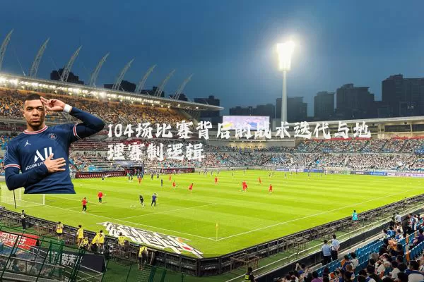 104场比赛背后的战术迭代与地理赛制逻辑